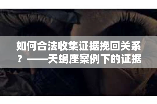 如何合法收集证据挽回关系？——天蝎座案例下的证据收集策略