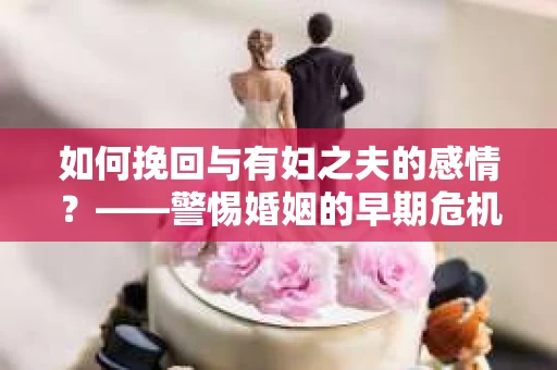 如何挽回与有妇之夫的感情？——警惕婚姻的早期危机信号