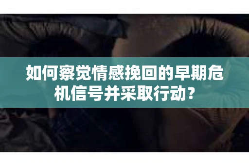 如何察觉情感挽回的早期危机信号并采取行动？