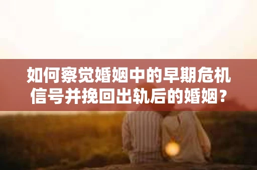如何察觉婚姻中的早期危机信号并挽回出轨后的婚姻？