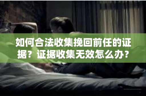 如何合法收集挽回前任的证据？证据收集无效怎么办？