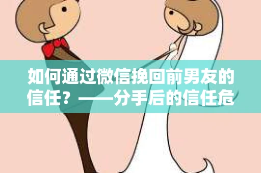 如何通过微信挽回前男友的信任？——分手后的信任危机解决方案