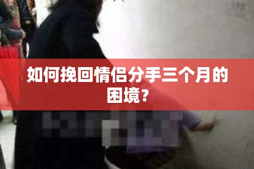 如何挽回情侣分手三个月的困境？