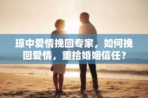 琼中爱情挽回专家，如何挽回爱情，重拾婚姻信任？