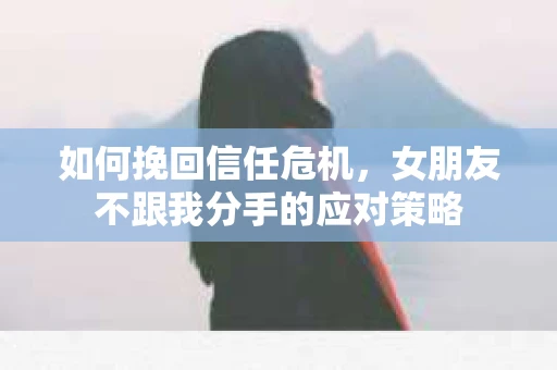 如何挽回信任危机，女朋友不跟我分手的应对策略