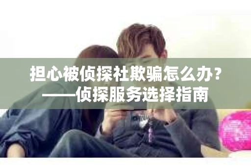担心被侦探社欺骗怎么办？——侦探服务选择指南